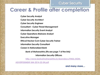 Career & Profile after completion
Cyber Security Analyst
Cyber Security Architect
Cyber Security Engineer
Consultant - Cyber Threat Management
Information Security Event Analyst
Cyber Operations Malware Analyst
Executive Manager
Ethical Hacker Cum Cyber Security Trainer
Information Security Consultant
Career in Nationalized Bank
Bank of Maharashtra (Plz see page 7 of the link)
Information Security Officers
http://www.bankofmaharashtra.in/downdocs/FINAL-BOM-
ADVERTISEMENT-BM-2014-22-04.pdf
and many more…
17
 