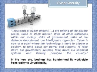“Thousands of cyber-attacks […] are striking at the private
sector, strike at stock market, strike at other institutions
within our society, strike at government, strike at the
defence department, our intelligence agencies. Cyber is
now at a point where the technology is there to cripple a
country, to take down our power grid systems, to take
down our government systems, take down our financial
systems and literally paralyze the country."
In the new era, business has transformed its work-style
from reality to virtual reality.
2
 