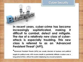 In recent years, cyber-crime has become
increasingly sophisticated, making it
difficult to combat, detect and mitigate.
The rise of a relatively new class of cyber-
attack is especially troubling. This new
class is referred to as an ‘Advanced
Persistent Threat’ (APT).
*Advanced Persistent Threats (APTs) are usually directed at business and political
targets for political ends. APTs involve stealth to persistently infiltrate a system over a
long period of time, without the system displaying any unusual symptoms.
5
 