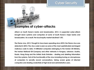 Examples of cyber-attacks
Attack on South Korea’s banks and broadcasters, 2013. A suspected cyber-attack
brought down systems and computers at some of South Korea’s major banks and
broadcasters. As a result, the local equity market declined 1.0%.
The Flame virus, 2012. Thought to have been operating since 2010, the Flame virus was
detected in 2012. The virus code is seen as some of the most sophisticated and largest
malicious code to date. It infiltrated computers belonging to the Iranian Oil Ministry,
the Iranian National Oil Company and other networks in Hungary, Lebanon, Austria,
Russia, Hong Kong and the United Arab Emirates - stealing and deleting information
from the systems. Part of the functionality of the virus including turning on microphones
of computers to secretly record conversations, taking screen grabs of infected
computers and stealing credentials of high-level and administrative users.
6
 