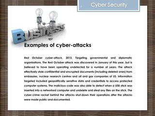 Examples of cyber-attacks
Red October cyber-attack, 2013. Targeting governmental and diplomatic
organisations. The Red October attack was discovered in January of this year, but is
believed to have been operating undetected for a number of years. The attack
effectively stole confidential and encrypted documents (including deleted ones) from
embassies, nuclear research centres and oil and gas companies of US. Information
targeted included geopolitically sensitive data and credentials to access protected
computer systems. The malicious code was also able to detect when a USB stick was
inserted into a networked computer and undelete and steal any files on the stick. The
cyber-crime racket behind the attacks shut-down their operations after the attacks
were made public and documented.
7
 