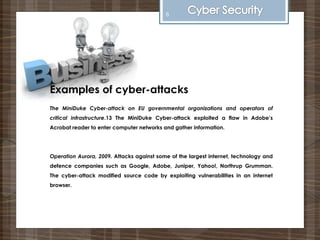 Examples of cyber-attacks
The MiniDuke Cyber-attack on EU governmental organizations and operators of
critical infrastructure.13 The MiniDuke Cyber-attack exploited a flaw in Adobe’s
Acrobat reader to enter computer networks and gather information.
Operation Aurora, 2009. Attacks against some of the largest internet, technology and
defence companies such as Google, Adobe, Juniper, Yahoo!, Northrup Grumman.
The cyber-attack modified source code by exploiting vulnerabilities in an internet
browser.
8
 
