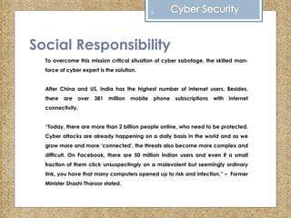 Social Responsibility
To overcome this mission critical situation of cyber sabotage, the skilled man-
force of cyber expert is the solution.
After China and US, India has the highest number of internet users. Besides,
there are over 381 million mobile phone subscriptions with internet
connectivity.
“Today, there are more than 2 billion people online, who need to be protected.
Cyber attacks are already happening on a daily basis in the world and as we
grow more and more ‘connected’, the threats also become more complex and
difficult. On Facebook, there are 50 million Indian users and even if a small
fraction of them click unsuspectingly on a malevolent but seemingly ordinary
link, you have that many computers opened up to risk and infection,” – Former
Minister Shashi Tharoor stated.
9
 