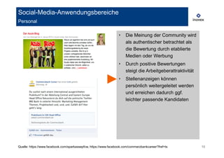Social-Media-Anwendungsbereiche
Personal

                                                                 ‣    Die Meinung der Community wird
                                                                      als authentischer betrachtet als
                                                                      die Bewertung durch etablierte
                                                                      Medien oder Werbung
                                                                 ‣    Durch positive Bewertungen
                                                                      steigt die Arbeitgeberattraktivität
                                                                 ‣    Stellenanzeigen können
                                                                      persönlich weitergeleitet werden
                                                                      und erreichen dadurch ggf.
                                                                      leichter passende Kandidaten




Quelle: https://www.facebook.com/sparkassepfcw, https://www.facebook.com/commerzbankcareer?fref=ts          10
 