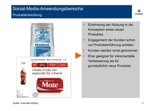 Social-Media-Anwendungsbereiche
Produktentwicklung

                              ‣   Einbindung der Nutzung in die
                                  Konzeption eines neuen
                                  Produktes
                              ‣   Engagement der Kunden schon
                                  vor Produkteinführung erzielen
                              ‣   Kunden werden ernst genommen
                              ‣   Eher geeignet für inkrementelle
                                  Verbesserung als für
                                  grundsätzlich neue Produkte




Quelle: unseraller.de/blog                                          12
 