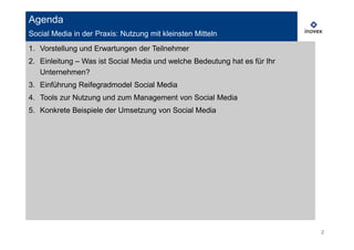 Agenda
Social Media in der Praxis: Nutzung mit kleinsten Mitteln
1. Vorstellung und Erwartungen der Teilnehmer
2. Einleitung – Was ist Social Media und welche Bedeutung hat es für Ihr
   Unternehmen?
3. Einführung Reifegradmodel Social Media
4. Tools zur Nutzung und zum Management von Social Media
5. Konkrete Beispiele der Umsetzung von Social Media




                                                                           2
 