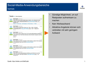 Social-Media-Anwendungsbereiche
Vertrieb

                                         ‣   Günstige Möglichkeit, um auf
                                             Restposten aufmerksam zu
                                             machen
                                         ‣   Kein Werbeaufwand
                                         ‣   Attraktive Angebote können sich
                                             verbreiten mit sehr geringem
                                             Aufwand




Quelle: https://twitter.com/DellOutlet                                         9
 