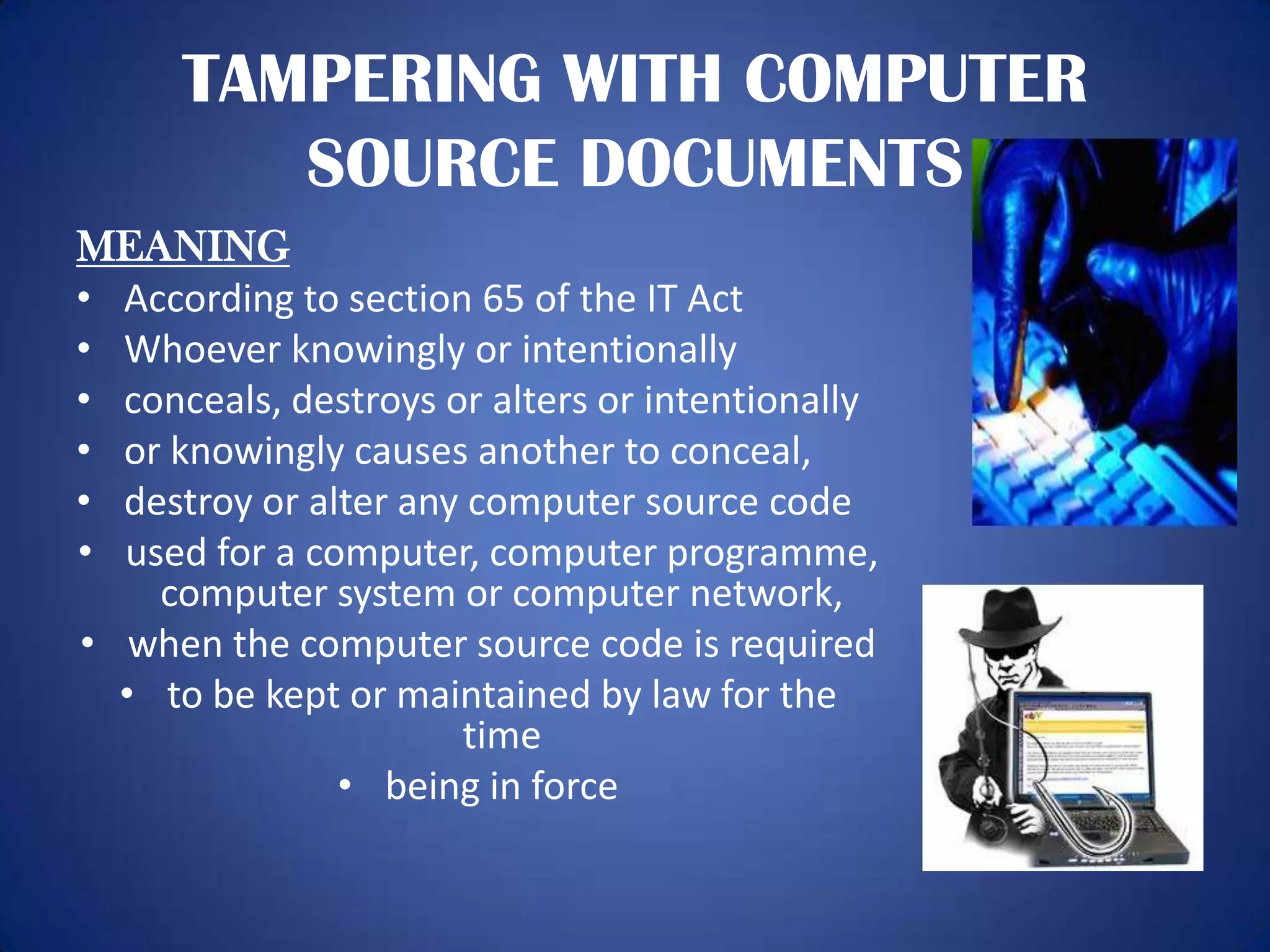 TAMPERING WITH COMPUTER
         SOURCE DOCUMENTS
MEANING
• According to section 65 of the IT Act
• Whoever knowingly or intentionally
• conceals, destroys or alters or intentionally
• or knowingly causes another to conceal,
• destroy or alter any computer source code
• used for a computer, computer programme,
    computer system or computer network,
• when the computer source code is required
  • to be kept or maintained by law for the
                      time
               • being in force
 