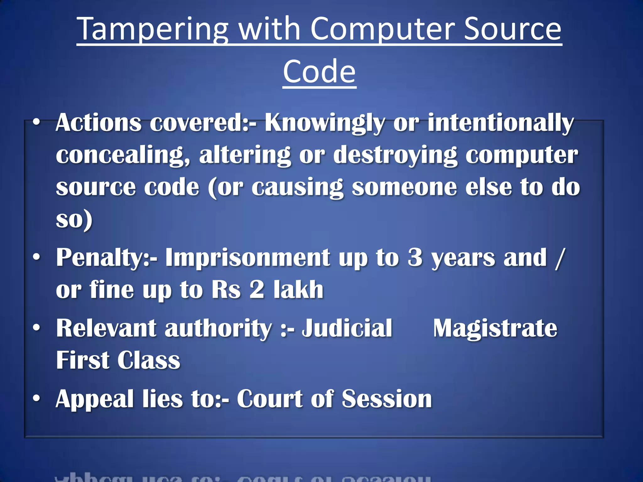 Tampering with Computer Source
                Code
• Actions covered:- Knowingly or intentionally
  concealing, altering or destroying computer
  source code (or causing someone else to do
  so)
• Penalty:- Imprisonment up to 3 years and /
  or fine up to Rs 2 lakh
• Relevant authority :- Judicial    Magistrate
  First Class
• Appeal lies to:- Court of Session
 