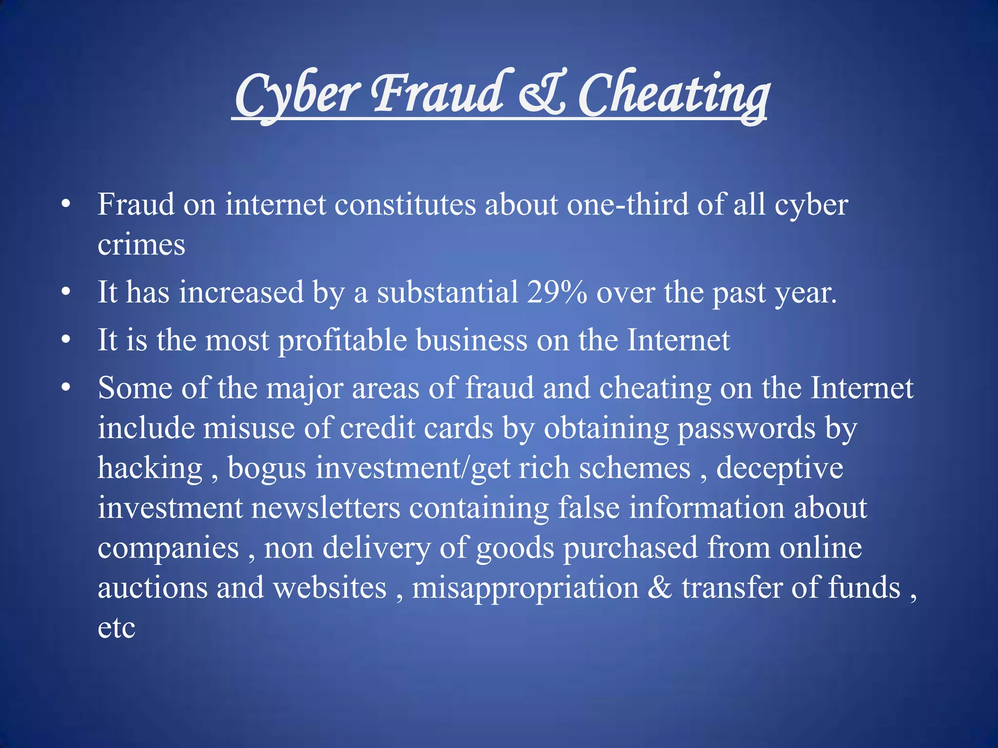 Cyber Fraud & Cheating
• Fraud on internet constitutes about one-third of all cyber
  crimes
• It has increased by a substantial 29% over the past year.
• It is the most profitable business on the Internet
• Some of the major areas of fraud and cheating on the Internet
  include misuse of credit cards by obtaining passwords by
  hacking , bogus investment/get rich schemes , deceptive
  investment newsletters containing false information about
  companies , non delivery of goods purchased from online
  auctions and websites , misappropriation & transfer of funds ,
  etc
 