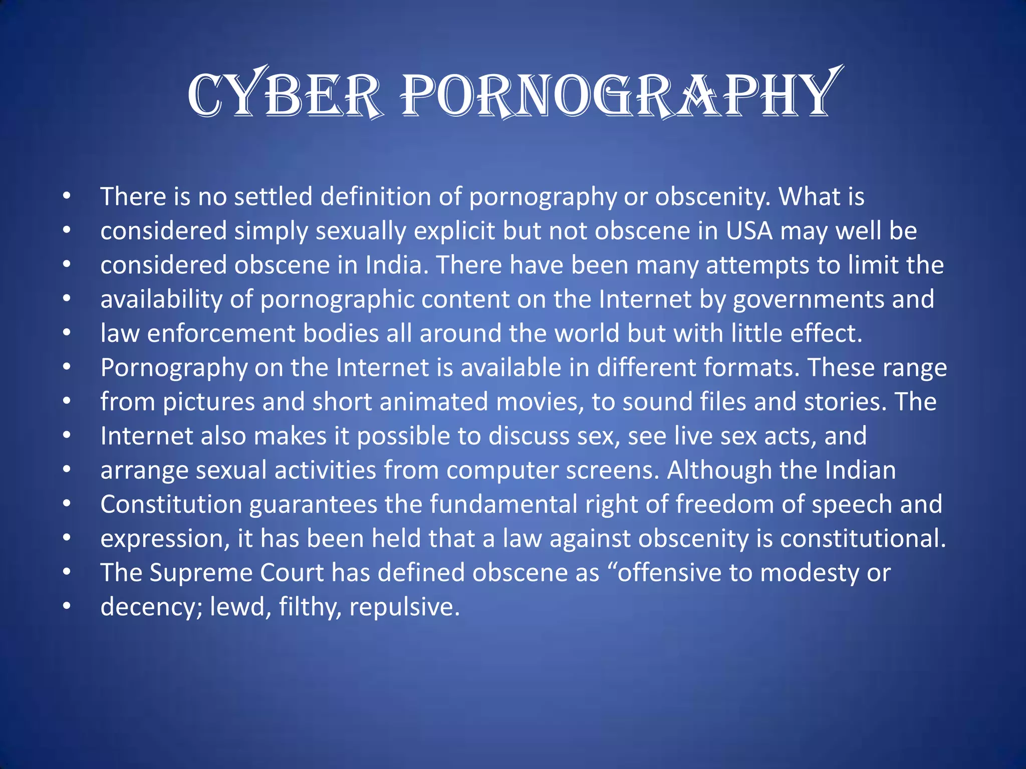 Cyber Pornography
•   There is no settled definition of pornography or obscenity. What is
•   considered simply sexually explicit but not obscene in USA may well be
•   considered obscene in India. There have been many attempts to limit the
•   availability of pornographic content on the Internet by governments and
•   law enforcement bodies all around the world but with little effect.
•   Pornography on the Internet is available in different formats. These range
•   from pictures and short animated movies, to sound files and stories. The
•   Internet also makes it possible to discuss sex, see live sex acts, and
•   arrange sexual activities from computer screens. Although the Indian
•   Constitution guarantees the fundamental right of freedom of speech and
•   expression, it has been held that a law against obscenity is constitutional.
•   The Supreme Court has defined obscene as “offensive to modesty or
•   decency; lewd, filthy, repulsive.
 