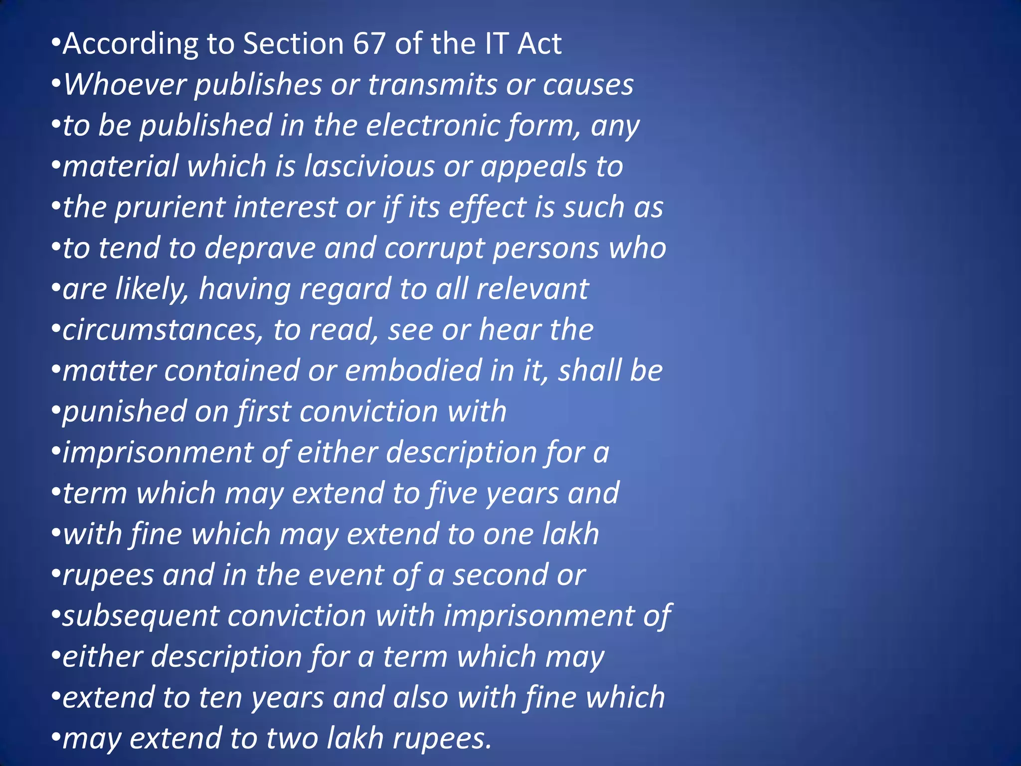 •According to Section 67 of the IT Act
•Whoever publishes or transmits or causes
•to be published in the electronic form, any
•material which is lascivious or appeals to
•the prurient interest or if its effect is such as
•to tend to deprave and corrupt persons who
•are likely, having regard to all relevant
•circumstances, to read, see or hear the
•matter contained or embodied in it, shall be
•punished on first conviction with
•imprisonment of either description for a
•term which may extend to five years and
•with fine which may extend to one lakh
•rupees and in the event of a second or
•subsequent conviction with imprisonment of
•either description for a term which may
•extend to ten years and also with fine which
•may extend to two lakh rupees.
 