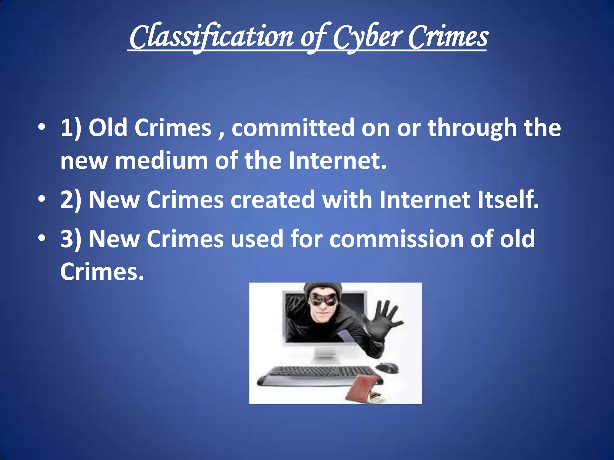 Classification of Cyber Crimes

• 1) Old Crimes , committed on or through the
  new medium of the Internet.
• 2) New Crimes created with Internet Itself.
• 3) New Crimes used for commission of old
  Crimes.
 