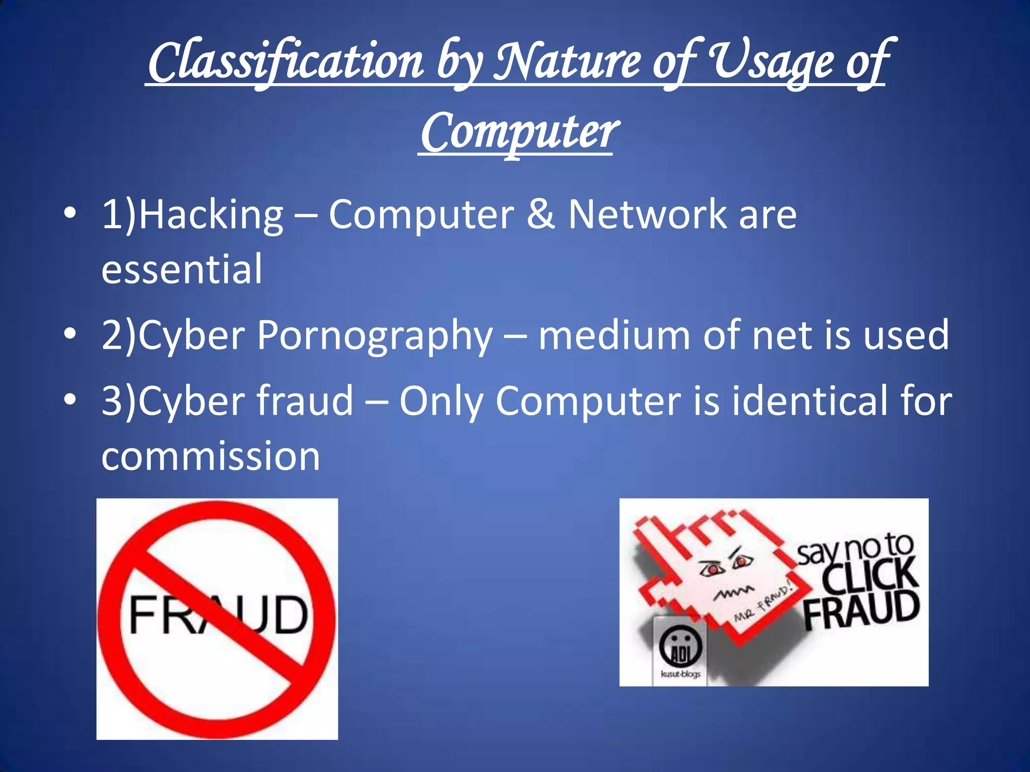 Classification by Nature of Usage of
                  Computer
• 1)Hacking – Computer & Network are
  essential
• 2)Cyber Pornography – medium of net is used
• 3)Cyber fraud – Only Computer is identical for
  commission
 