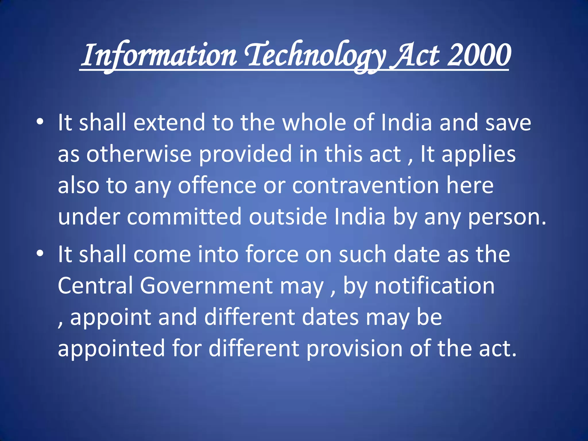 Information Technology Act 2000
• It shall extend to the whole of India and save
  as otherwise provided in this act , It applies
  also to any offence or contravention here
  under committed outside India by any person.
• It shall come into force on such date as the
  Central Government may , by notification
  , appoint and different dates may be
  appointed for different provision of the act.
 