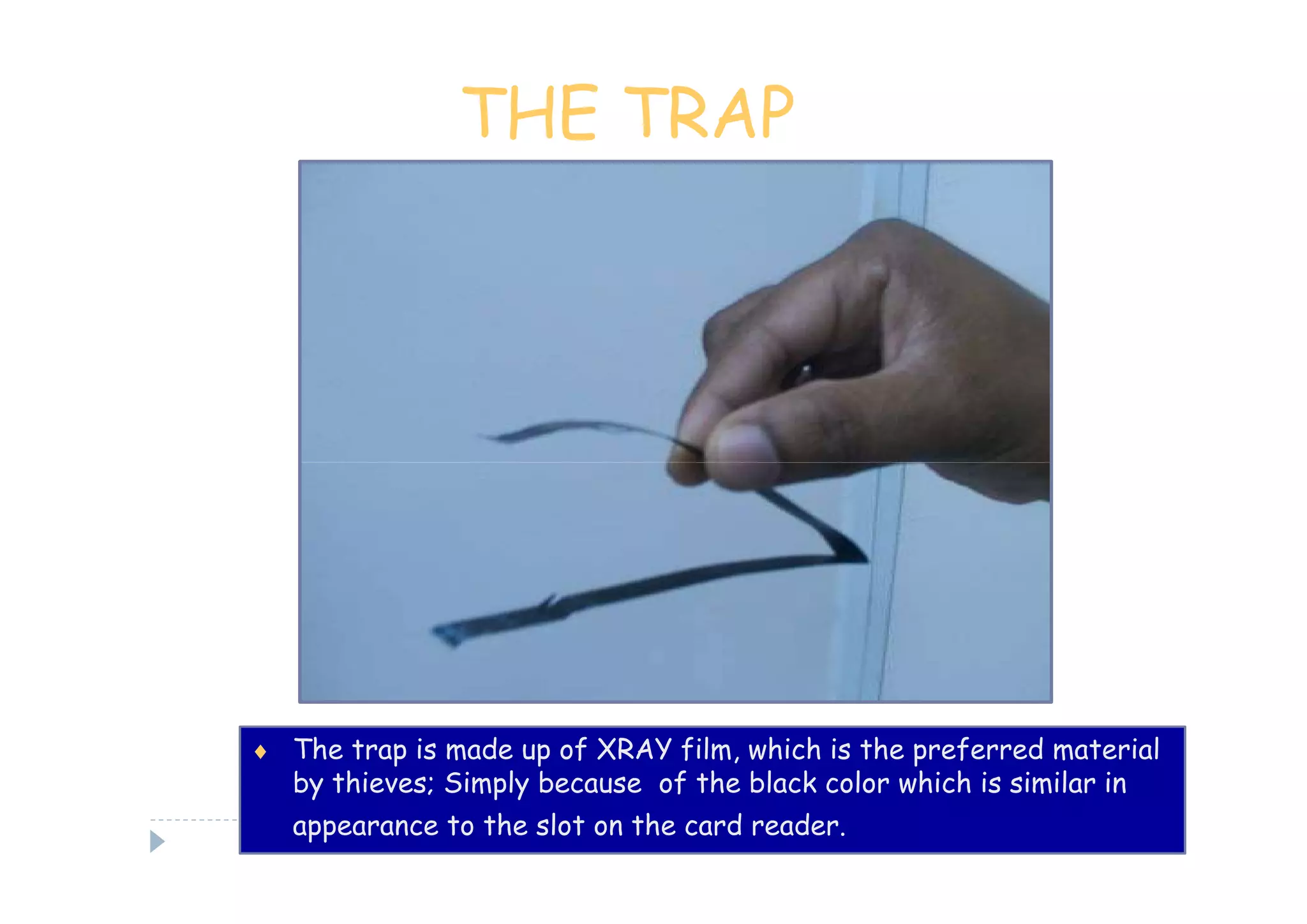 THE TRAP




♦ The trap is made up of XRAY film, which is the preferred material
   by thieves; Simply because of the black color which is similar in
   appearance to the slot on the card reader.
 