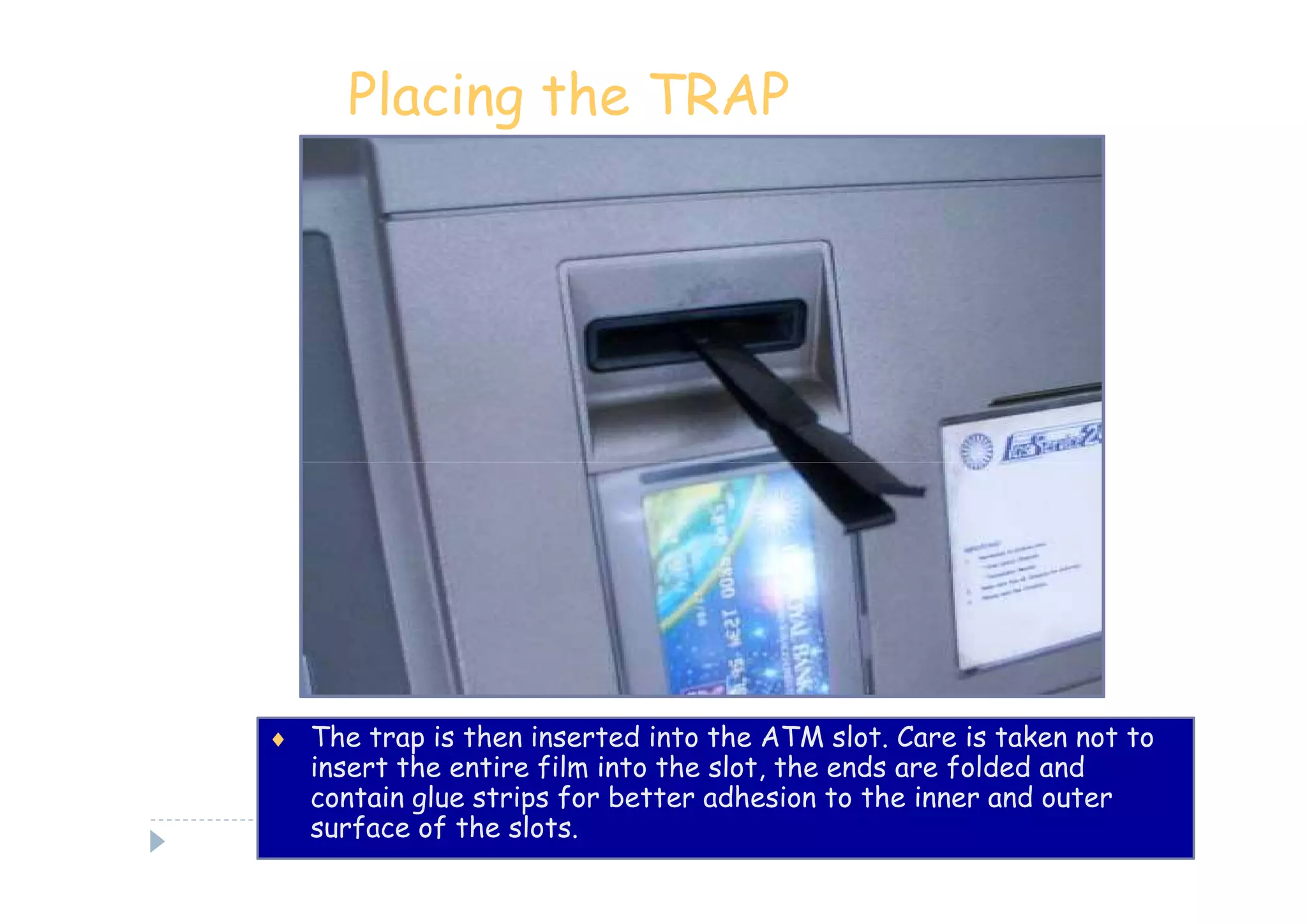 Placing the TRAP




♦ The trap is then inserted into the ATM slot. Care is taken not to
   insert the entire film into the slot, the ends are folded and
   contain glue strips for better adhesion to the inner and outer
   surface of the slots.
 