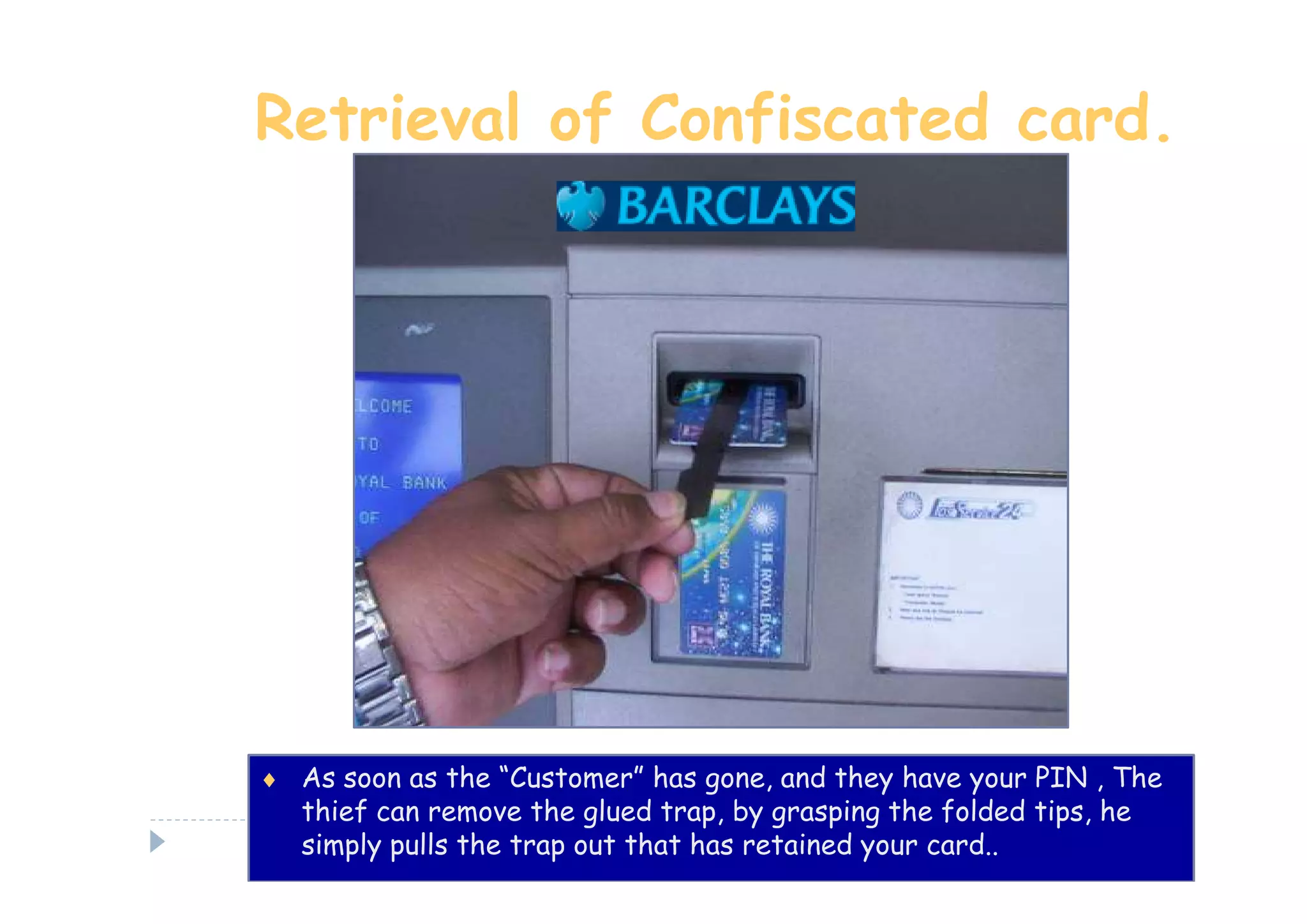 Retrieval of Confiscated card.




♦ As soon as the “Customer” has gone, and they have your PIN , The
   thief can remove the glued trap, by grasping the folded tips, he
   simply pulls the trap out that has retained your card..
 
