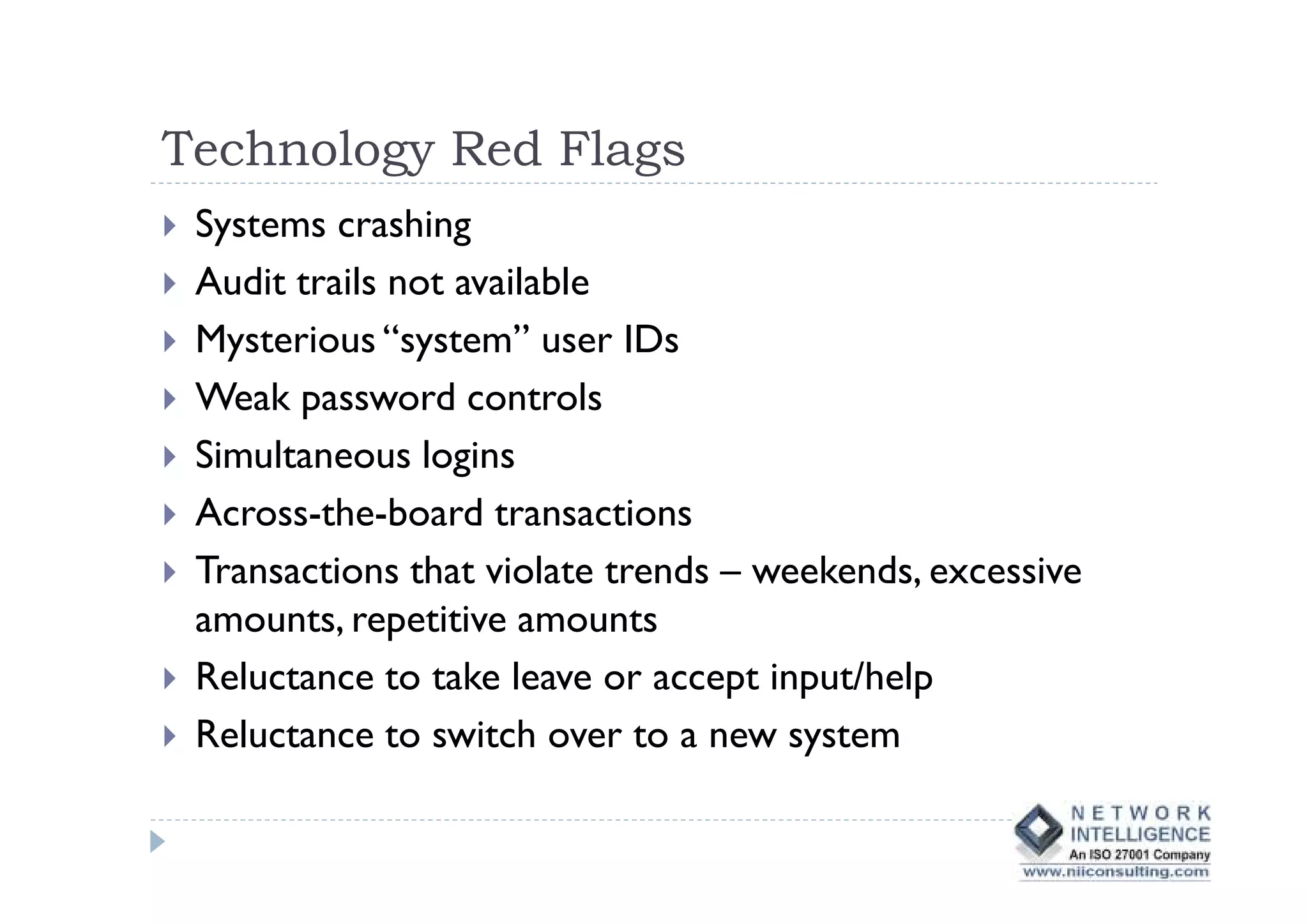 Technology Red Flags
 Systems crashing
 Audit trails not available
 Mysterious “system” user IDs
 Weak password controls
 Simultaneous logins
 Across-the-board transactions
 Transactions that violate trends – weekends, excessive
 amounts, repetitive amounts
 Reluctance to take leave or accept input/help
 Reluctance to switch over to a new system
 