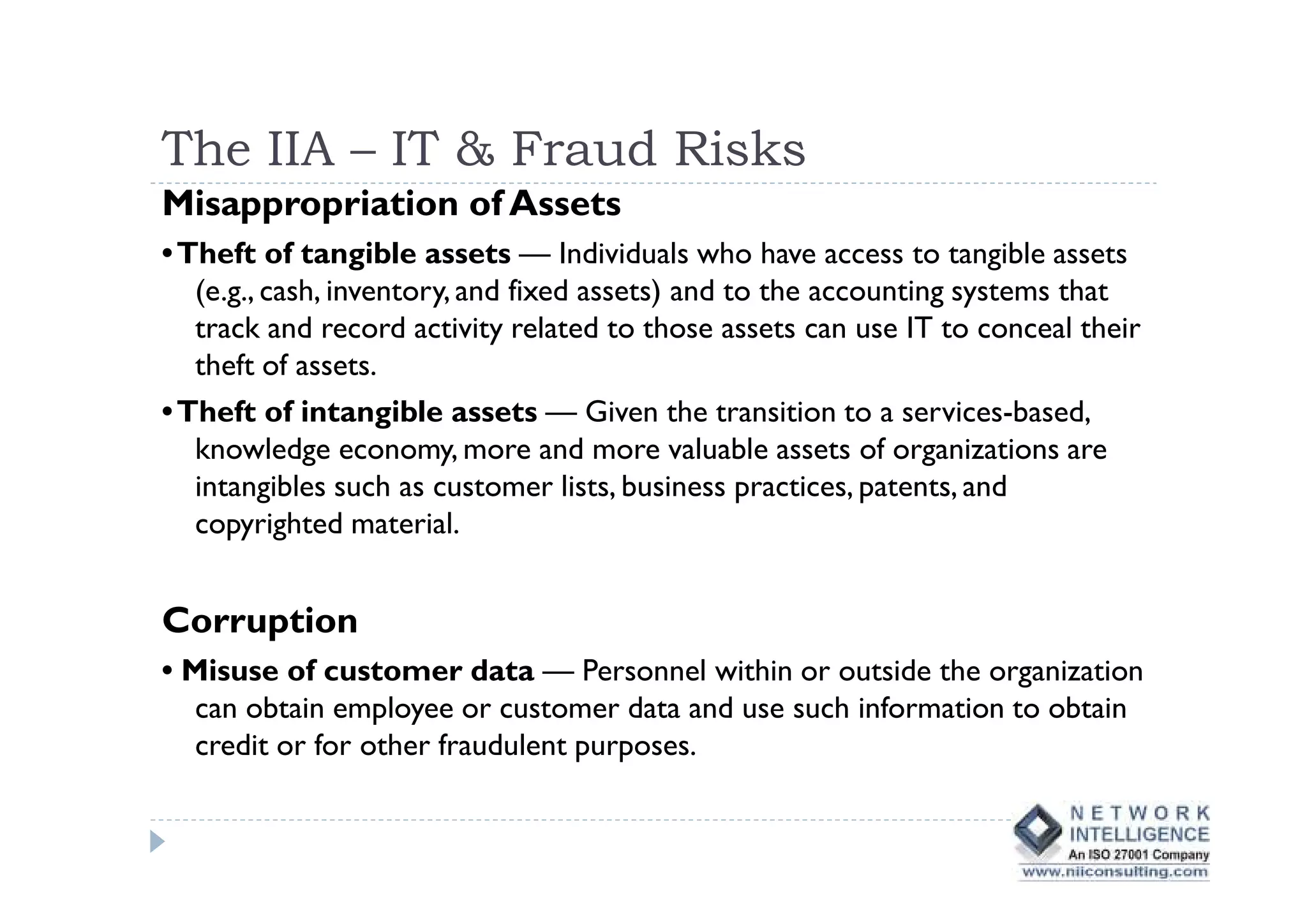 The IIA – IT & Fraud Risks
Misappropriation of Assets
• Theft of tangible assets — Individuals who have access to tangible assets
   (e.g., cash, inventory, and fixed assets) and to the accounting systems that
   track and record activity related to those assets can use IT to conceal their
   theft of assets.
• Theft of intangible assets — Given the transition to a services-based,
   knowledge economy, more and more valuable assets of organizations are
   intangibles such as customer lists, business practices, patents, and
   copyrighted material.


Corruption
• Misuse of customer data — Personnel within or outside the organization
   can obtain employee or customer data and use such information to obtain
   credit or for other fraudulent purposes.
 