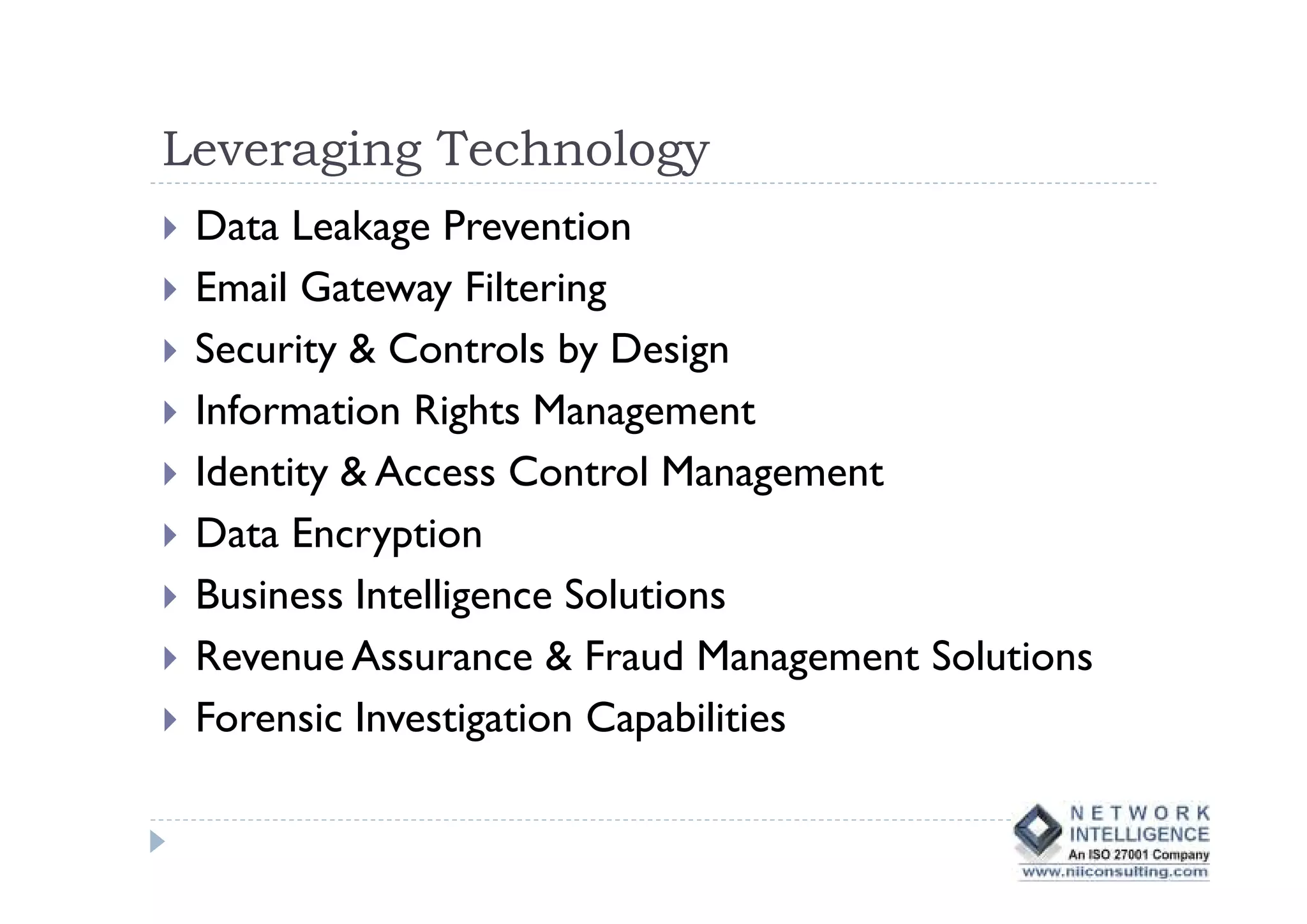 Leveraging Technology
 Data Leakage Prevention
 Email Gateway Filtering
 Security & Controls by Design
 Information Rights Management
 Identity & Access Control Management
 Data Encryption
 Business Intelligence Solutions
 Revenue Assurance & Fraud Management Solutions
 Forensic Investigation Capabilities
 
