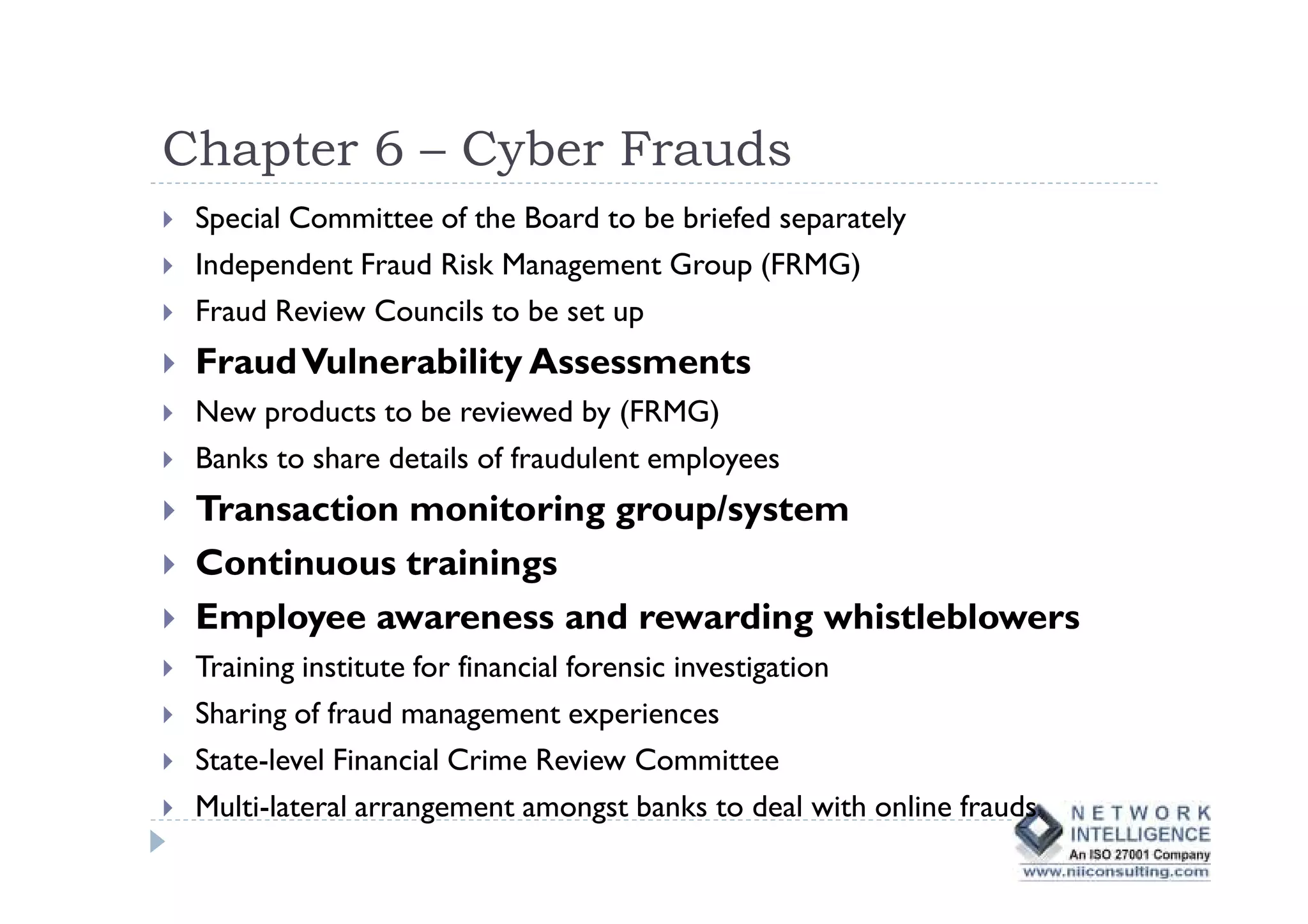 Chapter 6 – Cyber Frauds
 Special Committee of the Board to be briefed separately
 Independent Fraud Risk Management Group (FRMG)
 Fraud Review Councils to be set up
 Fraud Vulnerability Assessments
 New products to be reviewed by (FRMG)
 Banks to share details of fraudulent employees
 Transaction monitoring group/system
 Continuous trainings
 Employee awareness and rewarding whistleblowers
 Training institute for financial forensic investigation
 Sharing of fraud management experiences
 State-level Financial Crime Review Committee
 Multi-lateral arrangement amongst banks to deal with online frauds
 