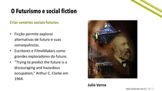 Criar cenários sociais futuros:
• Ficção permite explorar
alternativas de futuro e suas
consequências.
• Escritores e FilmeMakers como
grandes exploradores do futuro.
• “Trying to predict the future is a
discouraging and hazardous
occupation,” Arthur C. Clarke em
1964.
Julio Verne
 