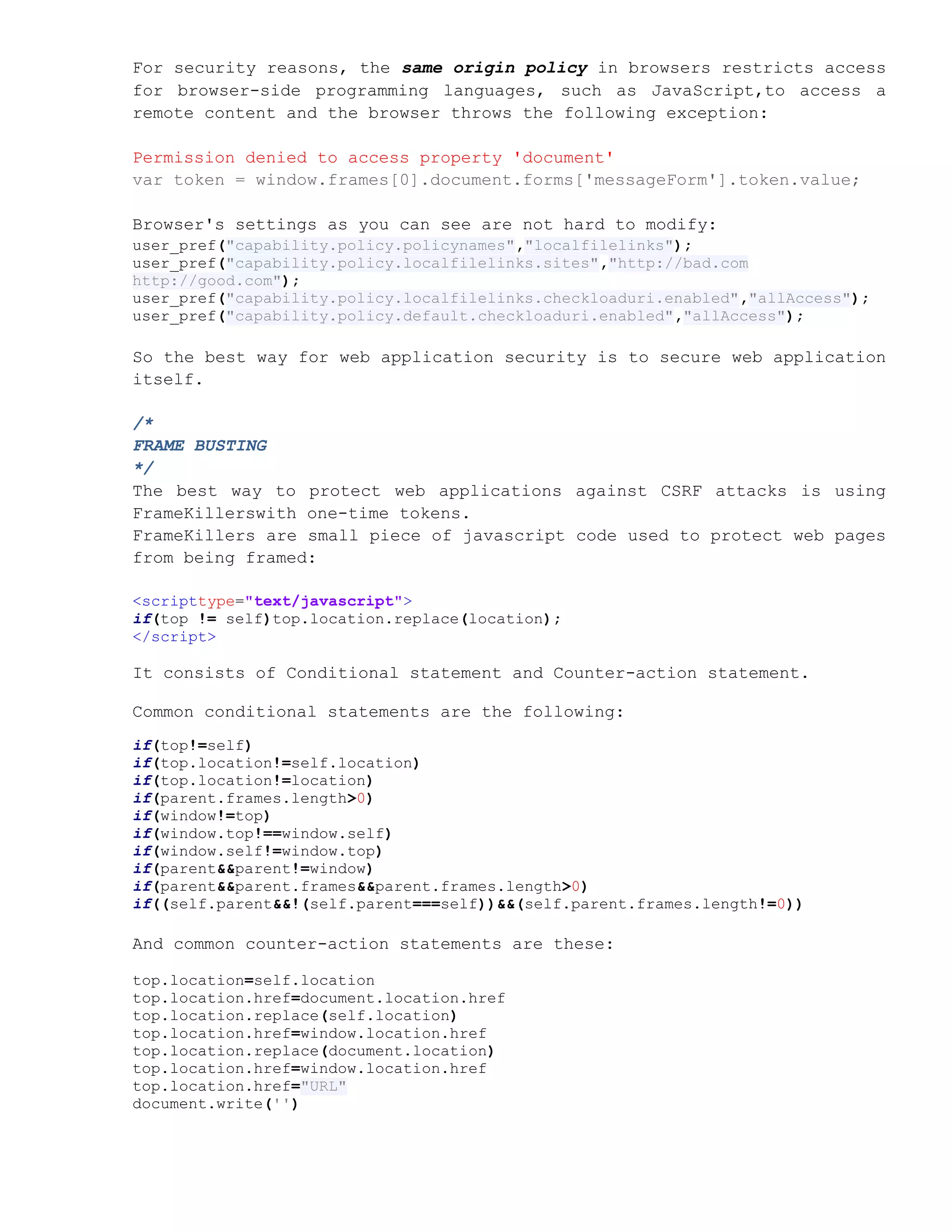 For security reasons, the same origin policy in browsers restricts access
for browser-side programming languages, such as JavaScript,to access a
remote content and the browser throws the following exception:

Permission denied to access property 'document'
var token = window.frames[0].document.forms['messageForm'].token.value;

Browser's settings as you can see are not hard to modify:
user_pref("capability.policy.policynames","localfilelinks");
user_pref("capability.policy.localfilelinks.sites","http://bad.com
http://good.com");
user_pref("capability.policy.localfilelinks.checkloaduri.enabled","allAccess");
user_pref("capability.policy.default.checkloaduri.enabled","allAccess");

So the best way for web application security is to secure web application
itself.

/*
FRAME BUSTING
*/
The best way to protect web applications against CSRF attacks is using
FrameKillerswith one-time tokens.
FrameKillers are small piece of javascript code used to protect web pages
from being framed:

<scripttype="text/javascript">
if(top != self)top.location.replace(location);
</script>

It consists of Conditional statement and Counter-action statement.

Common conditional statements are the following:
if(top!=self)
if(top.location!=self.location)
if(top.location!=location)
if(parent.frames.length>0)
if(window!=top)
if(window.top!==window.self)
if(window.self!=window.top)
if(parent&&parent!=window)
if(parent&&parent.frames&&parent.frames.length>0)
if((self.parent&&!(self.parent===self))&&(self.parent.frames.length!=0))

And common counter-action statements are these:

top.location=self.location
top.location.href=document.location.href
top.location.replace(self.location)
top.location.href=window.location.href
top.location.replace(document.location)
top.location.href=window.location.href
top.location.href="URL"
document.write('')
 