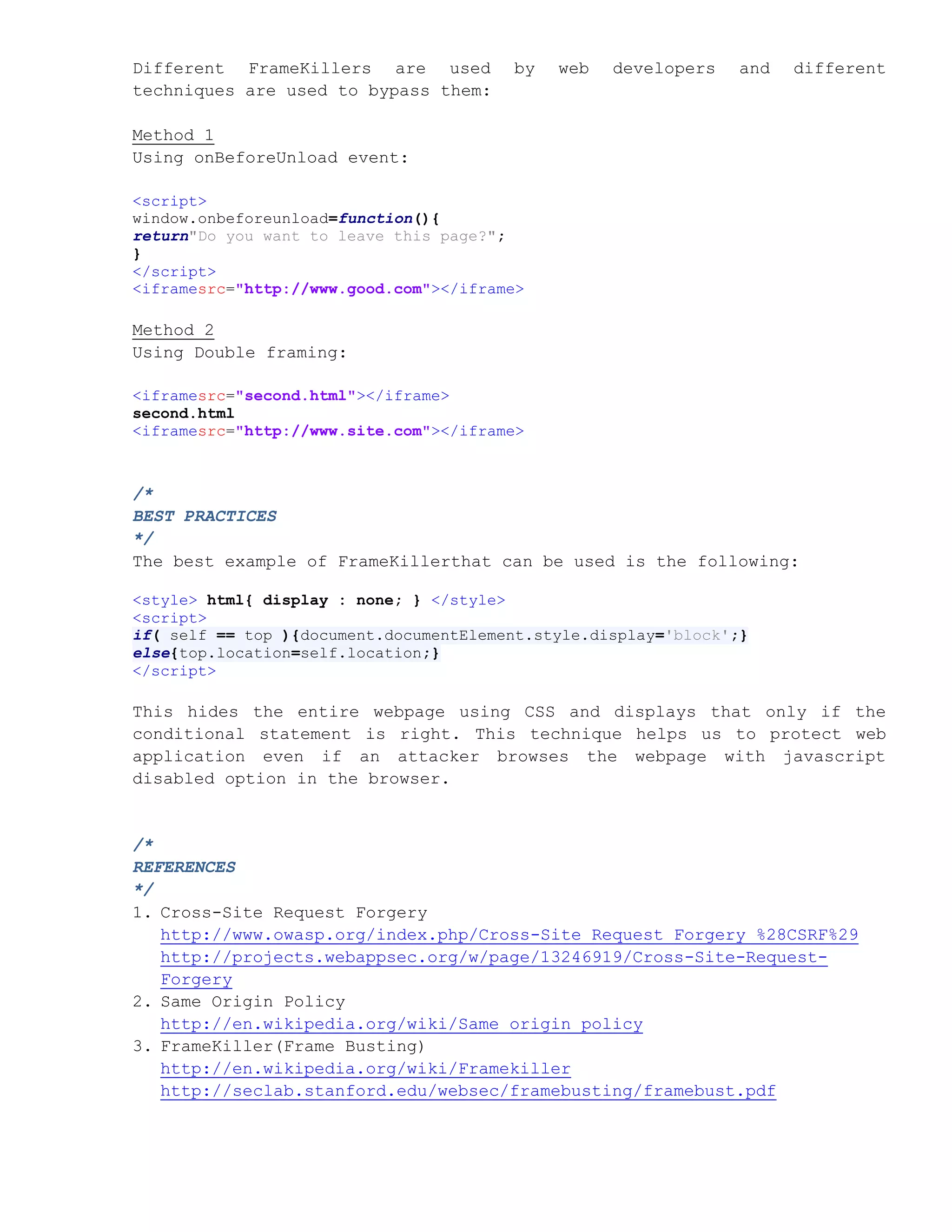 Different FrameKillers are used         by   web   developers    and   different
techniques are used to bypass them:

Method 1
Using onBeforeUnload event:

<script>
window.onbeforeunload=function(){
return"Do you want to leave this page?";
}
</script>
<iframesrc="http://www.good.com"></iframe>

Method 2
Using Double framing:

<iframesrc="second.html"></iframe>
second.html
<iframesrc="http://www.site.com"></iframe>



/*
BEST PRACTICES
*/
The best example of FrameKillerthat can be used is the following:

<style> html{ display : none; } </style>
<script>
if( self == top ){document.documentElement.style.display='block';}
else{top.location=self.location;}
</script>

This hides the entire webpage using CSS and displays that only if the
conditional statement is right. This technique helps us to protect web
application even if an attacker browses the webpage with javascript
disabled option in the browser.


/*
REFERENCES
*/
1. Cross-Site Request Forgery
   http://www.owasp.org/index.php/Cross-Site_Request_Forgery_%28CSRF%29
   http://projects.webappsec.org/w/page/13246919/Cross-Site-Request-
   Forgery
2. Same Origin Policy
   http://en.wikipedia.org/wiki/Same_origin_policy
3. FrameKiller(Frame Busting)
   http://en.wikipedia.org/wiki/Framekiller
   http://seclab.stanford.edu/websec/framebusting/framebust.pdf
 