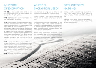 A HISTORY 
OF ENCRYPTION 
100-44 B.C. – Caeser used a cipher to hide his mili-tary 
correspondence. The key in this case was sim-ply 
to shift to the right by three. 
1973 – GCHQ describes for the first time this pro- 
cess of asymmetric encryption. 
1977 – The first major asymmetric algorithm deve-loped 
for computers in the United States was the Data Encryption Standard (DES), approved for use in the 1970s. The DES uses a 56-bit key. 
Although a 56-bit key offers more than 70 quadrillion 
possible combinations (70,000,000,000,000,000), 
an attack of brute force (simply trying every possib-le 
combination in order to find the right key) could 
decipher encrypted data in a short while. DES has 
since been replaced by the Advanced Encryption 
Standard (AES), which uses 128-, 192- or 256-bit 
keys. 
1976 - paper published in the journal IEEE Transac-tions 
on Information Theory, titled „New Directions 
in Cryptography,“ addressed this problem and offe-red 
up a solution: public-key encryption. 
1991 – Phil Zimmermann writes and application 
with public key available called Pretty Good Privacy 
(PGP) 
2010 – Symantec acquires PGP for $300M 
WHERE IS 
ENCRYPTION USED? 
It started out as being used by militaries and governments to allow secret communications. 
Today it is used on a large scale by companies and 
civilians both to protect company and personal 
data. 
Encryption protects security and privacy of the files on computer and it is also used to protect data 
transferred in different networks: on the internet, 
on mobile telephones, wireless microphones, wi-reless 
intercom systems, Bluetooth devices and bank automatic teller machines. 
When it comes to security of information it is not 
only important to keep the confidentiality of the in- 
formation but also the integrity and make sure the message is authenticating by employing methods 
like digital signatures. 
DATA INTEGRITY 
HASHING 
Hashing is another method through of transforma- 
tion of a data in which you can ensure integrity of 
it. It ensures that the data has not been tampered 
with. 
The same output can be produced by different in-puts. 
This is an irreversible procedure, you cannot get from output to input. 
Sources: 
http://en.wikipedia.org/wiki/Encryption 
https://ssd.eff.org/tech/encryption 
http://www.webopedia.com/TERM/H/hashing.html 
