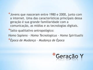 *Jovens que nasceram entre 1980 e 2000, junto com

a internet. Uma das características principais dessa
geração é sua grande familiaridade com a
comunicação, as mídias e as tecnologias digitais.

*Salto qualitativo antropológico:
Homo Sapiens – Homo Tecnologicus - Homo Spiritualis

*Época de Mudança – Mudança de Época

*

 