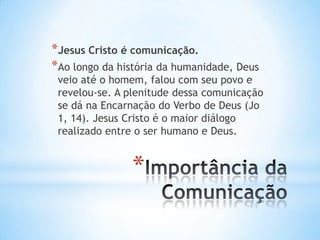 *Jesus Cristo é comunicação.
*Ao longo da história da humanidade, Deus

veio até o homem, falou com seu povo e
revelou-se. A plenitude dessa comunicação
se dá na Encarnação do Verbo de Deus (Jo
1, 14). Jesus Cristo é o maior diálogo
realizado entre o ser humano e Deus.

*

 