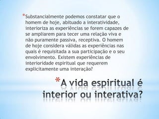 * Substancialmente podemos constatar que o

homem de hoje, abituado a interatividade,
interioriza as experiências se forem capazes de
se ampliarem para tecer uma relação viva e
não puramente passiva, receptiva. O homem
de hoje considera válidas as experiências nas
quais é requisitada a sua participação e o seu
envolvimento. Existem experiências de
interioridade espiritual que requerem
explicitamente uma interação?

*

 