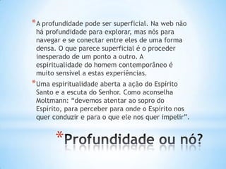 * A profundidade pode ser superficial. Na web não
há profundidade para explorar, mas nós para
navegar e se conectar entre eles de uma forma
densa. O que parece superficial é o proceder
inesperado de um ponto a outro. A
espiritualidade do homem contemporâneo é
muito sensível a estas experiências.

* Uma espiritualidade aberta a ação do Espírito

Santo e a escuta do Senhor. Como aconselha
Moltmann: “devemos atentar ao sopro do
Espírito, para perceber para onde o Espírito nos
quer conduzir e para o que ele nos quer impelir”.

*

 