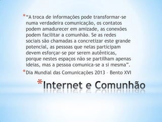 * “A troca de informações pode transformar-se

numa verdadeira comunicação, os contatos
podem amadurecer em amizade, as conexões
podem facilitar a comunhão. Se as redes
sociais são chamadas a concretizar este grande
potencial, as pessoas que nelas participam
devem esforçar-se por serem autênticas,
porque nestes espaços não se partilham apenas
ideias, mas a pessoa comunica-se a si mesma”.

* Dia Mundial das Comunicações 2013 – Bento XVI

*

 