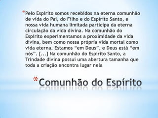 * Pelo Espírito somos recebidos na eterna comunhão
de vida do Pai, do Filho e do Espírito Santo, e
nossa vida humana limitada participa da eterna
circulação da vida divina. Na comunhão do
Espírito experimentamos a proximidade da vida
divina, bem como nossa própria vida mortal como
vida eterna. Estamos “em Deus”, e Deus está “em
nós”. [...] Na comunhão do Espírito Santo, a
Trindade divina possui uma abertura tamanha que
toda a criação encontra lugar nela

*

 