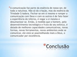 * A comunicação faz parte da essência de nosso ser, de

toda a natureza. Não só da criação, mas da essência da
Trindade Criadora. Fechar-se em si mesmo e romper a
comunicação com Deus e com os outros é de fato fazer
a experiência do inferno, é negar a si mesmo e
desumanizar-se. Então, à medida que o homem, pelo
desenvolvimento tecnológico e fruto do seu esforço, é
dotado de melhores capacidades comunicativas, novas
formas, novas ferramentas, novos ambientes onde se
comunicar, ele está se assemelhando mais a Deus, o
comunicador por excelência.

*

 