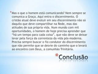* Mas o que o homem está comunicando? Nem sempre se

comunica a Graça. Aqui entra o discernimento. O
cristão atual deve evoluir em seu discernimento não só
daquilo que deve compartilhar na Rede, mas das
atitudes de sua própria vida. Num mundo com mil
oportunidades, o homem de hoje precisa aprender que
“há um tempo para cada coisa”, que não deve se deixar
levar pela força da correnteza da vida pós-moderna.
Precisa sempre buscar o fio condutor do discernimento
que não permite que se desvie do caminho que o levará
ao encontro com Deus, a comunhão Trinitária.

*

 
