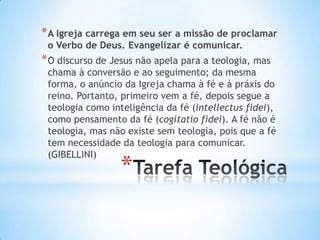 * A Igreja carrega em seu ser a missão de proclamar
o Verbo de Deus. Evangelizar é comunicar.

* O discurso de Jesus não apela para a teologia, mas

chama à conversão e ao seguimento; da mesma
forma, o anúncio da Igreja chama à fé e à práxis do
reino. Portanto, primeiro vem a fé, depois segue a
teologia como inteligência da fé (intellectus fidei),
como pensamento da fé (cogitatio fidei). A fé não é
teologia, mas não existe sem teologia, pois que a fé
tem necessidade da teologia para comunicar.
(GIBELLINI)

*

 