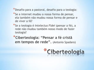 * Desafio para a pastoral, desafio para a teologia:
* Se a internet mudou a nossa forma de pensar,

ela também não mudou nossa forma de pensar e
de viver a fé?

* Se a teologia é Intelectus Fidei (pensar a fé), a
rede não mudou também nosso modo de fazer
teologia?

*Ciberteologia: “Pensar a fé cristã
em tempos de rede”.

*

(Antonio Spadaro)

 