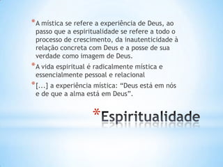 * A mística se refere a experiência de Deus, ao

passo que a espiritualidade se refere a todo o
processo de crescimento, da inautenticidade à
relação concreta com Deus e a posse de sua
verdade como imagem de Deus.

* A vida espiritual é radicalmente mística e
essencialmente pessoal e relacional

* [...] a experiência mística: “Deus está em nós
e de que a alma está em Deus”.

*

 