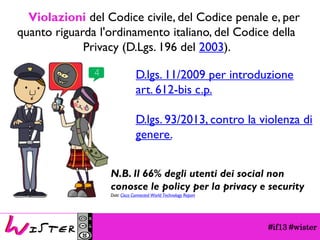 #if13 #wisterViolazionidel Codice civile, del Codice penale e, per quanto riguarda l'ordinamento italiano, del Codice della Privacy (D.Lgs. 196 del 2003). 
D.lgs. 11/2009 per introduzione art. 612-bis c.p. 
D.lgs. 93/2013, contro la violenza di genere. 
N.B. Il 66% degli utenti dei social non conosce le policy per la privacy e security 
Dati: Cisco Connected World Technology Report  