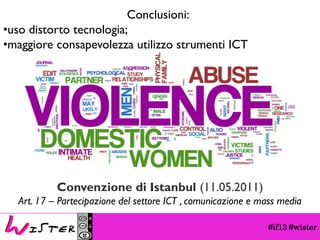 #if13 #wisterConclusioni: 
•uso distorto tecnologia; 
•maggiore consapevolezza utilizzo strumenti ICT 
Convenzione di Istanbul (11.05.2011) 
Art. 17 –Partecipazione del settore ICT , comunicazione e mass media  