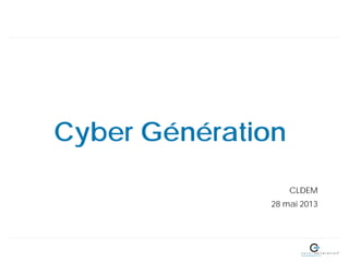 Cyber Génération
CLDEM
28 mai 2013
 