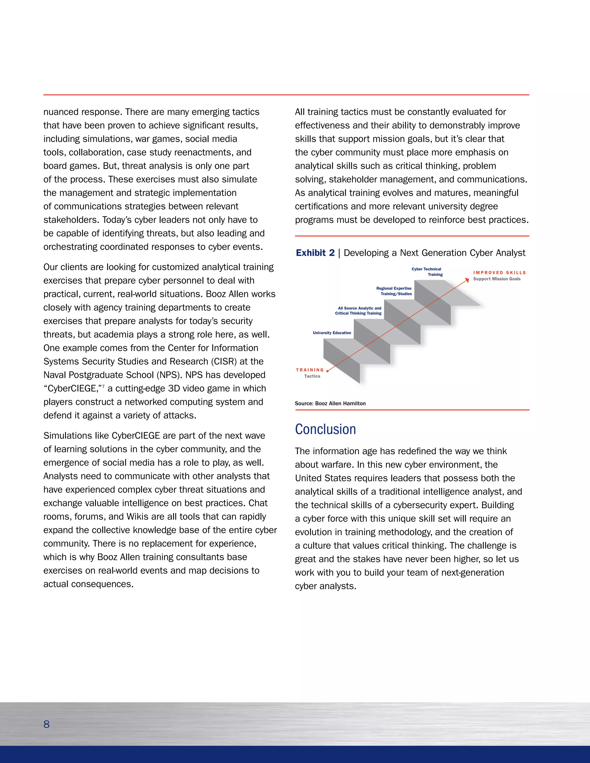 nuanced response. There are many emerging tactics             All training tactics must be constantly evaluated for
that have been proven to achieve significant results,         effectiveness and their ability to demonstrably improve
including simulations, war games, social media                skills that support mission goals, but it’s clear that
tools, collaboration, case study reenactments, and            the cyber community must place more emphasis on
board games. But, threat analysis is only one part            analytical skills such as critical thinking, problem
of the process. These exercises must also simulate            solving, stakeholder management, and communications.
the management and strategic implementation                   As analytical training evolves and matures, meaningful
of communications strategies between relevant                 certifications and more relevant university degree
stakeholders. Today’s cyber leaders not only have to          programs must be developed to reinforce best practices.
be capable of identifying threats, but also leading and
orchestrating coordinated responses to cyber events.
                                                              Exhibit 2 | Developing a Next Generation Cyber Analyst
Our clients are looking for customized analytical training                                                             Cyber Technical
                                                                                                                                          IMPROVED SKILLS
                                                                                                                               Training
exercises that prepare cyber personnel to deal with                                                                                       Support Mission Goals

                                                                                                      Regional Expertise
practical, current, real-world situations. Booz Allen works                                             Training/Studies


closely with agency training departments to create                              All Source Analytic and
                                                                               Critical Thinking Training

exercises that prepare analysts for today’s security
threats, but academia plays a strong role here, as well.            University Education



One example comes from the Center for Information
Systems Security Studies and Research (CISR) at the
                                                              TRAINING
Naval Postgraduate School (NPS). NPS has developed              Tactics


“CyberCIEGE,”7 a cutting-edge 3D video game in which
players construct a networked computing system and            Source: Booz Allen Hamilton

defend it against a variety of attacks.

Simulations like CyberCIEGE are part of the next wave         Conclusion
of learning solutions in the cyber community, and the         The information age has redefined the way we think
emergence of social media has a role to play, as well.        about warfare. In this new cyber environment, the
Analysts need to communicate with other analysts that         United States requires leaders that possess both the
have experienced complex cyber threat situations and          analytical skills of a traditional intelligence analyst, and
exchange valuable intelligence on best practices. Chat        the technical skills of a cybersecurity expert. Building
rooms, forums, and Wikis are all tools that can rapidly       a cyber force with this unique skill set will require an
expand the collective knowledge base of the entire cyber      evolution in training methodology, and the creation of
community. There is no replacement for experience,            a culture that values critical thinking. The challenge is
which is why Booz Allen training consultants base             great and the stakes have never been higher, so let us
exercises on real-world events and map decisions to           work with you to build your team of next-generation
actual consequences.                                          cyber analysts.




8
 