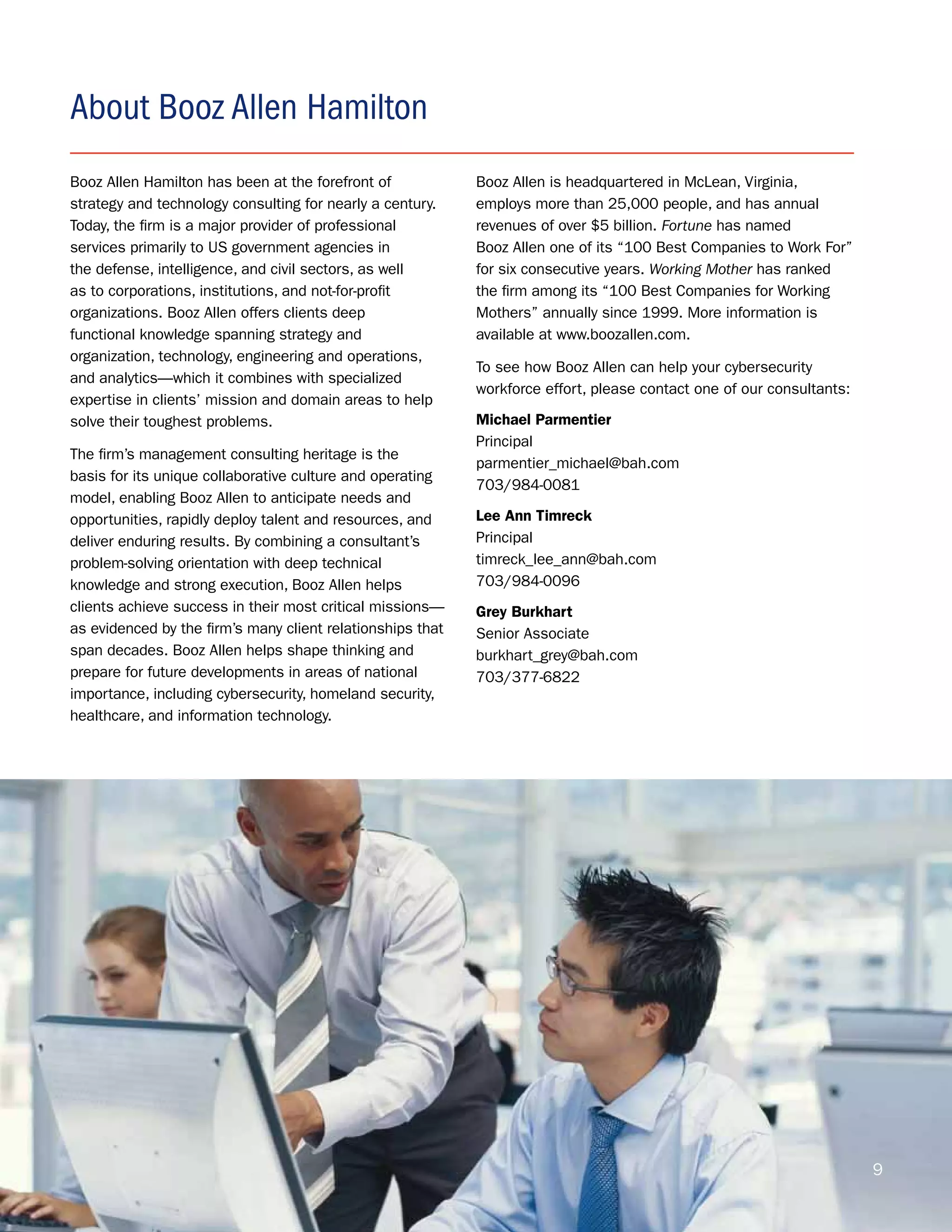 About Booz Allen Hamilton
Booz Allen Hamilton has been at the forefront of            Booz Allen is headquartered in McLean, Virginia,
strategy and technology consulting for nearly a century.    employs more than 25,000 people, and has annual
Today, the firm is a major provider of professional         revenues of over $5 billion. Fortune has named
services primarily to US government agencies in             Booz Allen one of its “100 Best Companies to Work For”
the defense, intelligence, and civil sectors, as well       for six consecutive years. Working Mother has ranked
as to corporations, institutions, and not-for-profit        the firm among its “100 Best Companies for Working
organizations. Booz Allen offers clients deep               Mothers” annually since 1999. More information is
functional knowledge spanning strategy and                  available at www.boozallen.com.
organization, technology, engineering and operations,
                                                            To see how Booz Allen can help your cybersecurity
and analytics—which it combines with specialized
                                                            workforce effort, please contact one of our consultants:
expertise in clients’ mission and domain areas to help
solve their toughest problems.                              Michael Parmentier
                                                            Principal
The firm’s management consulting heritage is the
                                                            parmentier_michael@bah.com
basis for its unique collaborative culture and operating
                                                            703/984-0081
model, enabling Booz Allen to anticipate needs and
opportunities, rapidly deploy talent and resources, and     Lee Ann Timreck
deliver enduring results. By combining a consultant’s       Principal
problem-solving orientation with deep technical             timreck_lee_ann@bah.com
knowledge and strong execution, Booz Allen helps            703/984-0096
clients achieve success in their most critical missions—    Grey Burkhart
as evidenced by the firm’s many client relationships that   Senior Associate
span decades. Booz Allen helps shape thinking and           burkhart_grey@bah.com
prepare for future developments in areas of national        703/377-6822
importance, including cybersecurity, homeland security,
healthcare, and information technology.




                                                                                                                       9
 