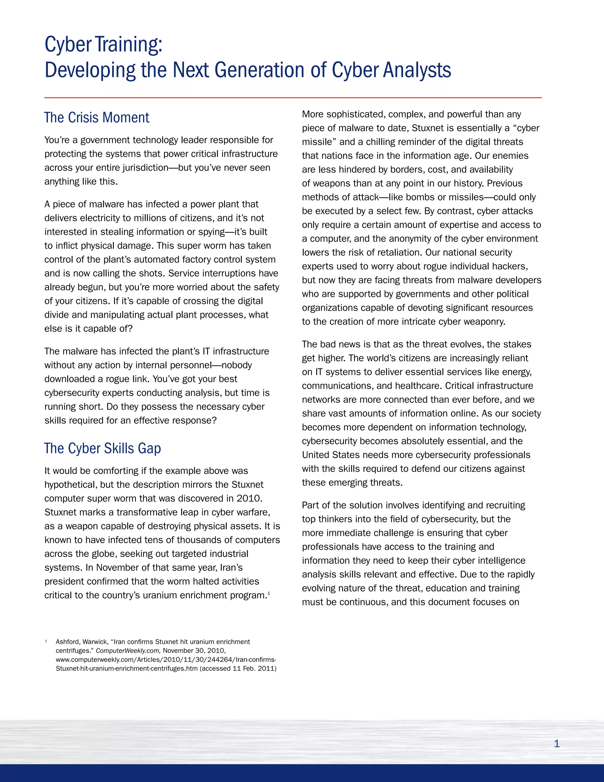Cyber Training:
Developing the Next Generation of Cyber Analysts
The Crisis Moment                                                            More sophisticated, complex, and powerful than any
                                                                             piece of malware to date, Stuxnet is essentially a “cyber
You’re a government technology leader responsible for                        missile” and a chilling reminder of the digital threats
protecting the systems that power critical infrastructure                    that nations face in the information age. Our enemies
across your entire jurisdiction—but you’ve never seen                        are less hindered by borders, cost, and availability
anything like this.                                                          of weapons than at any point in our history. Previous
                                                                             methods of attack—like bombs or missiles—could only
A piece of malware has infected a power plant that
                                                                             be executed by a select few. By contrast, cyber attacks
delivers electricity to millions of citizens, and it’s not
                                                                             only require a certain amount of expertise and access to
interested in stealing information or spying—it’s built
                                                                             a computer, and the anonymity of the cyber environment
to inflict physical damage. This super worm has taken
                                                                             lowers the risk of retaliation. Our national security
control of the plant’s automated factory control system
                                                                             experts used to worry about rogue individual hackers,
and is now calling the shots. Service interruptions have
                                                                             but now they are facing threats from malware developers
already begun, but you’re more worried about the safety
                                                                             who are supported by governments and other political
of your citizens. If it’s capable of crossing the digital
                                                                             organizations capable of devoting significant resources
divide and manipulating actual plant processes, what
                                                                             to the creation of more intricate cyber weaponry.
else is it capable of?
                                                                             The bad news is that as the threat evolves, the stakes
The malware has infected the plant’s IT infrastructure
                                                                             get higher. The world’s citizens are increasingly reliant
without any action by internal personnel—nobody
                                                                             on IT systems to deliver essential services like energy,
downloaded a rogue link. You’ve got your best
                                                                             communications, and healthcare. Critical infrastructure
cybersecurity experts conducting analysis, but time is
                                                                             networks are more connected than ever before, and we
running short. Do they possess the necessary cyber
                                                                             share vast amounts of information online. As our society
skills required for an effective response?
                                                                             becomes more dependent on information technology,
                                                                             cybersecurity becomes absolutely essential, and the
The Cyber Skills Gap                                                         United States needs more cybersecurity professionals
It would be comforting if the example above was                              with the skills required to defend our citizens against
hypothetical, but the description mirrors the Stuxnet                        these emerging threats.
computer super worm that was discovered in 2010.
                                                                             Part of the solution involves identifying and recruiting
Stuxnet marks a transformative leap in cyber warfare,
                                                                             top thinkers into the field of cybersecurity, but the
as a weapon capable of destroying physical assets. It is
                                                                             more immediate challenge is ensuring that cyber
known to have infected tens of thousands of computers
                                                                             professionals have access to the training and
across the globe, seeking out targeted industrial
                                                                             information they need to keep their cyber intelligence
systems. In November of that same year, Iran’s
                                                                             analysis skills relevant and effective. Due to the rapidly
president confirmed that the worm halted activities
                                                                             evolving nature of the threat, education and training
critical to the country’s uranium enrichment program.1
                                                                             must be continuous, and this document focuses on


1
    Ashford, Warwick, “Iran confirms Stuxnet hit uranium enrichment
    centrifuges.” ComputerWeekly.com, November 30, 2010,
    www.computerweekly.com/Articles/2010/11/30/244264/Iran-confirms-
    Stuxnet-hit-uranium-enrichment-centrifuges.htm (accessed 11 Feb. 2011)




                                                                                                                                          1
 