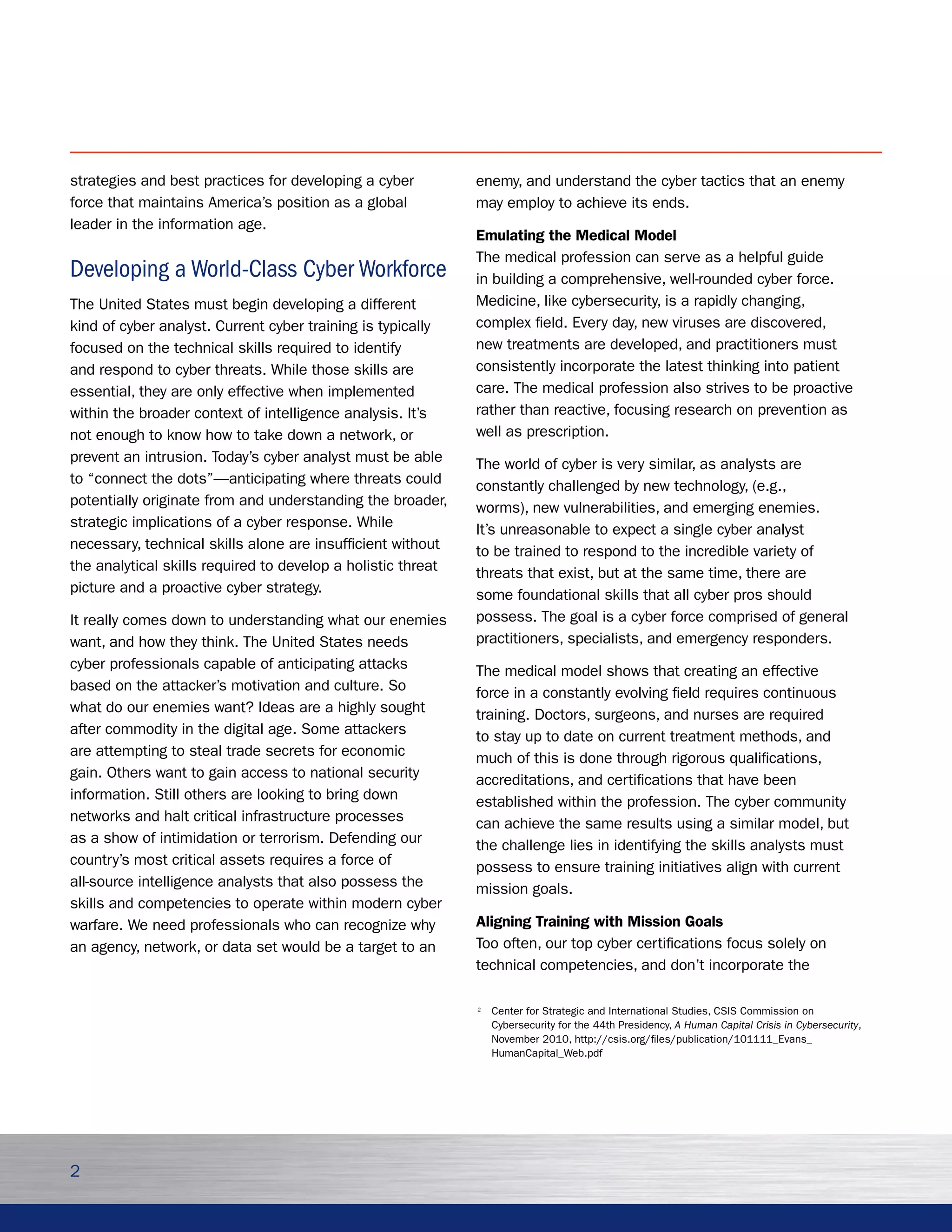 strategies and best practices for developing a cyber          enemy, and understand the cyber tactics that an enemy
force that maintains America’s position as a global           may employ to achieve its ends.
leader in the information age.
                                                              Emulating the Medical Model
                                                              The medical profession can serve as a helpful guide
Developing a World-Class Cyber Workforce                      in building a comprehensive, well-rounded cyber force.
The United States must begin developing a different           Medicine, like cybersecurity, is a rapidly changing,
kind of cyber analyst. Current cyber training is typically    complex field. Every day, new viruses are discovered,
focused on the technical skills required to identify          new treatments are developed, and practitioners must
and respond to cyber threats. While those skills are          consistently incorporate the latest thinking into patient
essential, they are only effective when implemented           care. The medical profession also strives to be proactive
within the broader context of intelligence analysis. It’s     rather than reactive, focusing research on prevention as
not enough to know how to take down a network, or             well as prescription.
prevent an intrusion. Today’s cyber analyst must be able      The world of cyber is very similar, as analysts are
to “connect the dots”—anticipating where threats could        constantly challenged by new technology, (e.g.,
potentially originate from and understanding the broader,     worms), new vulnerabilities, and emerging enemies.
strategic implications of a cyber response. While             It’s unreasonable to expect a single cyber analyst
necessary, technical skills alone are insufficient without    to be trained to respond to the incredible variety of
the analytical skills required to develop a holistic threat   threats that exist, but at the same time, there are
picture and a proactive cyber strategy.                       some foundational skills that all cyber pros should
It really comes down to understanding what our enemies        possess. The goal is a cyber force comprised of general
want, and how they think. The United States needs             practitioners, specialists, and emergency responders.
cyber professionals capable of anticipating attacks           The medical model shows that creating an effective
based on the attacker’s motivation and culture. So            force in a constantly evolving field requires continuous
what do our enemies want? Ideas are a highly sought           training. Doctors, surgeons, and nurses are required
after commodity in the digital age. Some attackers            to stay up to date on current treatment methods, and
are attempting to steal trade secrets for economic            much of this is done through rigorous qualifications,
gain. Others want to gain access to national security         accreditations, and certifications that have been
information. Still others are looking to bring down           established within the profession. The cyber community
networks and halt critical infrastructure processes           can achieve the same results using a similar model, but
as a show of intimidation or terrorism. Defending our         the challenge lies in identifying the skills analysts must
country’s most critical assets requires a force of            possess to ensure training initiatives align with current
all-source intelligence analysts that also possess the        mission goals.
skills and competencies to operate within modern cyber
warfare. We need professionals who can recognize why          Aligning Training with Mission Goals
an agency, network, or data set would be a target to an       Too often, our top cyber certifications focus solely on
                                                              technical competencies, and don’t incorporate the

                                                              2
                                                                  Center for Strategic and International Studies, CSIS Commission on
                                                                  Cybersecurity for the 44th Presidency, A Human Capital Crisis in Cybersecurity,
                                                                  November 2010, http://csis.org/files/publication/101111_Evans_
                                                                  HumanCapital_Web.pdf




2
 